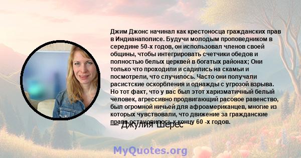 Джим Джонс начинал как крестоносца гражданских прав в Индианаполисе. Будучи молодым проповедником в середине 50-х годов, он использовал членов своей общины, чтобы интегрировать счетчики обедов и полностью белых церквей