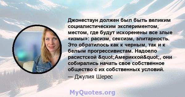 Джонестаун должен был быть великим социалистическим экспериментом, местом, где будут искоренены все злые «измы»: расизм, сексизм, элитарность. Это обратилось как к черным, так и к белым прогрессивистам. Надоело