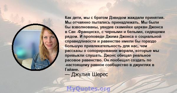 Как дети, мы с братом Дэвидом жаждали принятия. Мы отчаянно пытались принадлежать. Мы были бы взволнованы, увидев скамейки церкви Джонса в Сан -Франциско, с черными и белыми, сидящими рядом. И проповеди Джима Джонса о