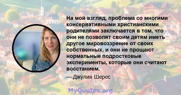 На мой взгляд, проблема со многими консервативными христианскими родителями заключается в том, что они не позволят своим детям иметь другое мировоззрение от своих собственных, и они не прощают нормальные подростковые