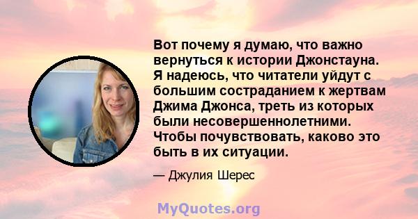 Вот почему я думаю, что важно вернуться к истории Джонстауна. Я надеюсь, что читатели уйдут с большим состраданием к жертвам Джима Джонса, треть из которых были несовершеннолетними. Чтобы почувствовать, каково это быть