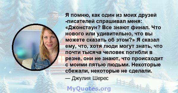 Я помню, как один из моих друзей -писателей спрашивал меня: «Джонстаун? Все знают финал. Что нового или удивительно, что вы можете сказать об этом?» Я сказал ему, что, хотя люди могут знать, что почти тысяча человек