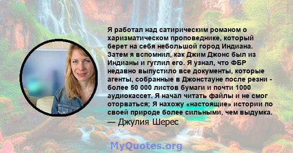 Я работал над сатирическим романом о харизматическом проповеднике, который берет на себя небольшой город Индиана. Затем я вспомнил, как Джим Джонс был из Индианы и гуглил его. Я узнал, что ФБР недавно выпустило все