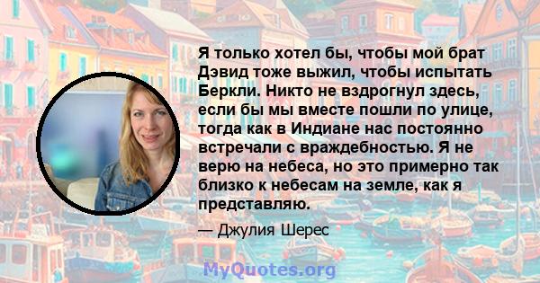 Я только хотел бы, чтобы мой брат Дэвид тоже выжил, чтобы испытать Беркли. Никто не вздрогнул здесь, если бы мы вместе пошли по улице, тогда как в Индиане нас постоянно встречали с враждебностью. Я не верю на небеса, но 