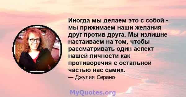 Иногда мы делаем это с собой - мы прижимаем наши желания друг против друга. Мы излишне настаиваем на том, чтобы рассматривать один аспект нашей личности как противоречия с остальной частью нас самих.