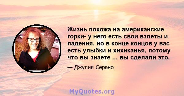 Жизнь похожа на американские горки- у него есть свои взлеты и падения, но в конце концов у вас есть улыбки и хихиканья, потому что вы знаете ... вы сделали это.