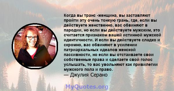 Когда вы транс -женщина, вы заставляют пройти эту очень тонкую грань, где, если вы действуете женственно, вас обвиняют в пародии, но если вы действуете мужским, это считается признаком вашей истинной мужской