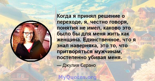 Когда я принял решение о переходе, я, честно говоря, понятия не имел, каково это было бы для меня жить как женщина. Единственное, что я знал наверняка, это то, что притворяться мужчинам, постепенно убивая меня.