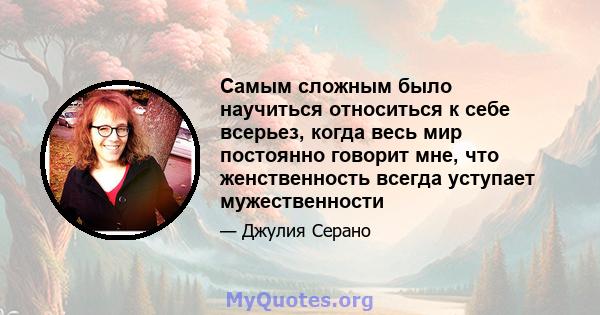 Самым сложным было научиться относиться к себе всерьез, когда весь мир постоянно говорит мне, что женственность всегда уступает мужественности