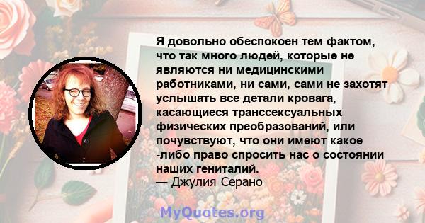 Я довольно обеспокоен тем фактом, что так много людей, которые не являются ни медицинскими работниками, ни сами, сами не захотят услышать все детали кровага, касающиеся транссексуальных физических преобразований, или