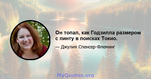 Он топал, как Годзилла размером с пинту в поисках Токио.