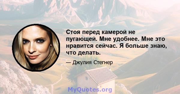 Стоя перед камерой не пугающей. Мне удобнее. Мне это нравится сейчас. Я больше знаю, что делать.