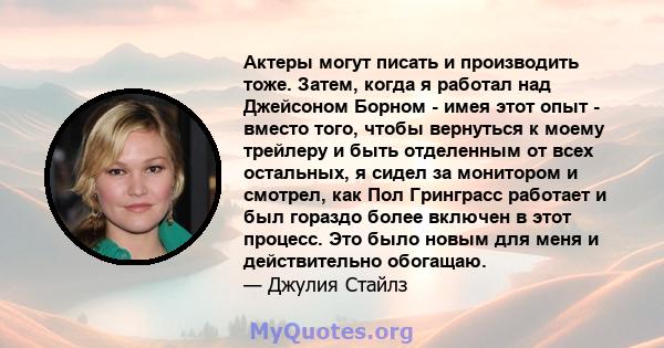 Актеры могут писать и производить тоже. Затем, когда я работал над Джейсоном Борном - имея этот опыт - вместо того, чтобы вернуться к моему трейлеру и быть отделенным от всех остальных, я сидел за монитором и смотрел,