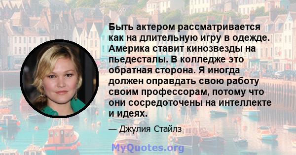 Быть актером рассматривается как на длительную игру в одежде. Америка ставит кинозвезды на пьедесталы. В колледже это обратная сторона. Я иногда должен оправдать свою работу своим профессорам, потому что они