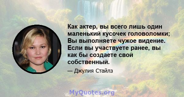 Как актер, вы всего лишь один маленький кусочек головоломки; Вы выполняете чужое видение. Если вы участвуете ранее, вы как бы создаете свой собственный.