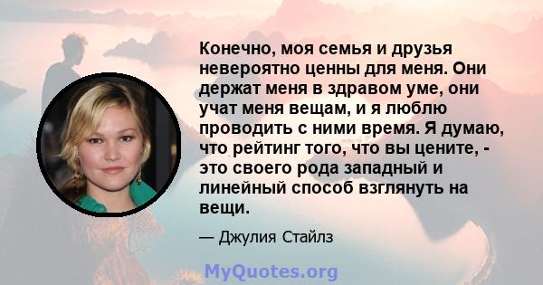 Конечно, моя семья и друзья невероятно ценны для меня. Они держат меня в здравом уме, они учат меня вещам, и я люблю проводить с ними время. Я думаю, что рейтинг того, что вы цените, - это своего рода западный и