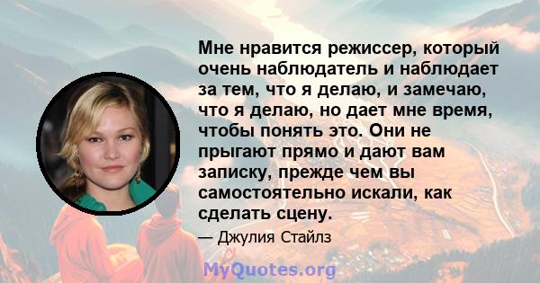 Мне нравится режиссер, который очень наблюдатель и наблюдает за тем, что я делаю, и замечаю, что я делаю, но дает мне время, чтобы понять это. Они не прыгают прямо и дают вам записку, прежде чем вы самостоятельно