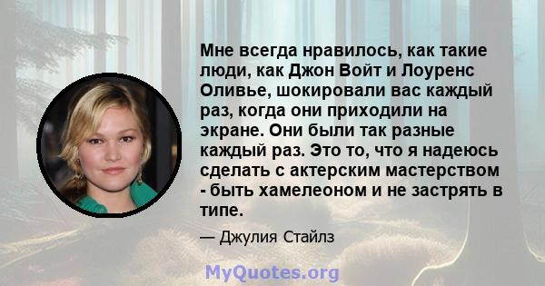 Мне всегда нравилось, как такие люди, как Джон Войт и Лоуренс Оливье, шокировали вас каждый раз, когда они приходили на экране. Они были так разные каждый раз. Это то, что я надеюсь сделать с актерским мастерством -