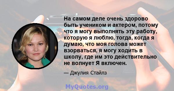 На самом деле очень здорово быть учеником и актером, потому что я могу выполнять эту работу, которую я люблю, тогда, когда я думаю, что моя голова может взорваться, я могу ходить в школу, где им это действительно не