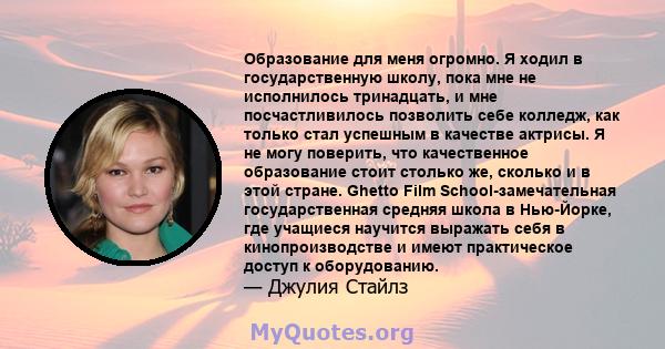 Образование для меня огромно. Я ходил в государственную школу, пока мне не исполнилось тринадцать, и мне посчастливилось позволить себе колледж, как только стал успешным в качестве актрисы. Я не могу поверить, что