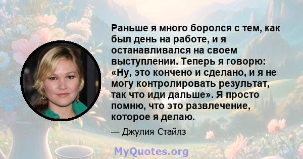 Раньше я много боролся с тем, как был день на работе, и я останавливался на своем выступлении. Теперь я говорю: «Ну, это кончено и сделано, и я не могу контролировать результат, так что иди дальше». Я просто помню, что