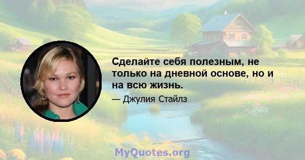 Сделайте себя полезным, не только на дневной основе, но и на всю жизнь.