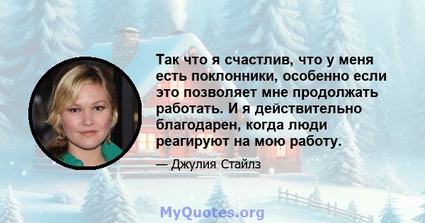 Так что я счастлив, что у меня есть поклонники, особенно если это позволяет мне продолжать работать. И я действительно благодарен, когда люди реагируют на мою работу.