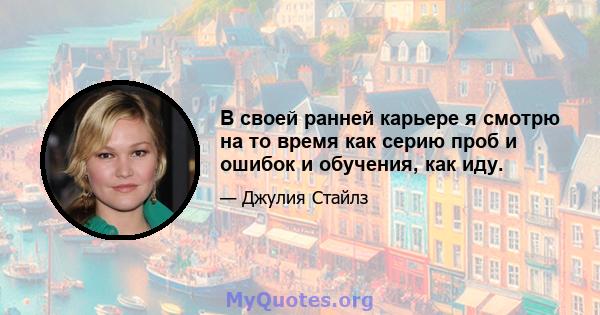 В своей ранней карьере я смотрю на то время как серию проб и ошибок и обучения, как иду.