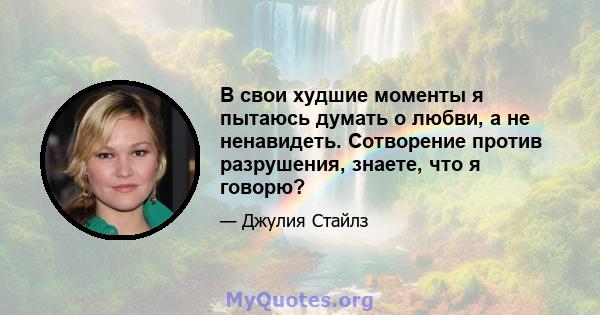 В свои худшие моменты я пытаюсь думать о любви, а не ненавидеть. Сотворение против разрушения, знаете, что я говорю?