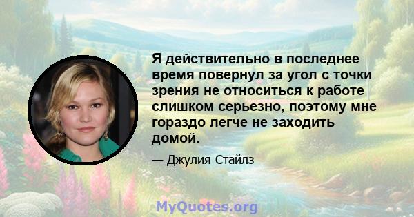 Я действительно в последнее время повернул за угол с точки зрения не относиться к работе слишком серьезно, поэтому мне гораздо легче не заходить домой.