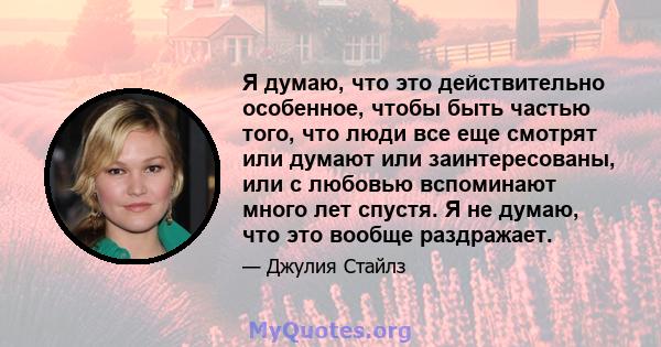 Я думаю, что это действительно особенное, чтобы быть частью того, что люди все еще смотрят или думают или заинтересованы, или с любовью вспоминают много лет спустя. Я не думаю, что это вообще раздражает.