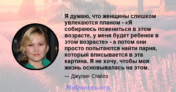 Я думаю, что женщины слишком увлекаются планом - «Я собираюсь пожениться в этом возрасте, у меня будет ребенок в этом возрасте» - а потом они просто попытаются найти парня, который вписывается в эта картина. Я не хочу,