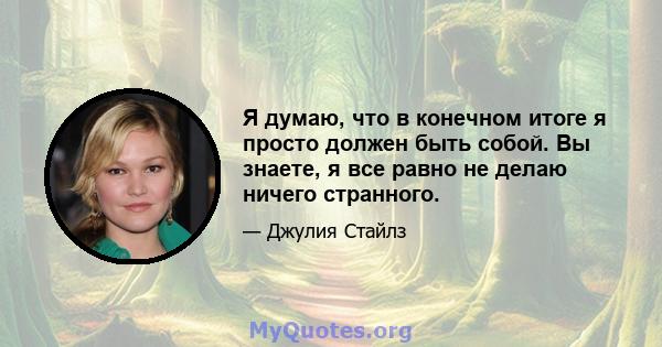 Я думаю, что в конечном итоге я просто должен быть собой. Вы знаете, я все равно не делаю ничего странного.