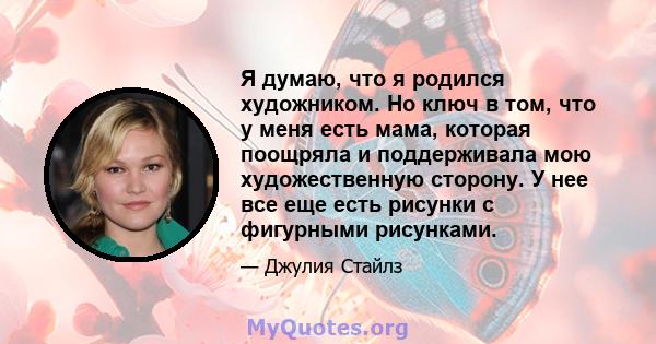 Я думаю, что я родился художником. Но ключ в том, что у меня есть мама, которая поощряла и поддерживала мою художественную сторону. У нее все еще есть рисунки с фигурными рисунками.