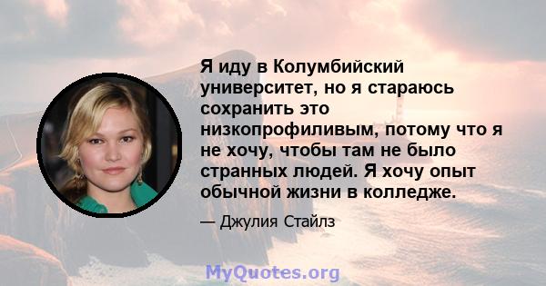 Я иду в Колумбийский университет, но я стараюсь сохранить это низкопрофиливым, потому что я не хочу, чтобы там не было странных людей. Я хочу опыт обычной жизни в колледже.