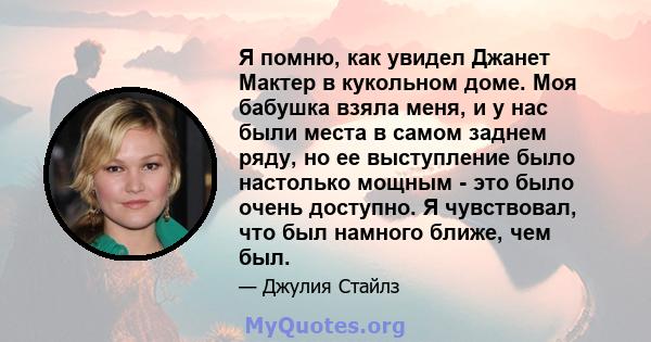 Я помню, как увидел Джанет Мактер в кукольном доме. Моя бабушка взяла меня, и у нас были места в самом заднем ряду, но ее выступление было настолько мощным - это было очень доступно. Я чувствовал, что был намного ближе, 