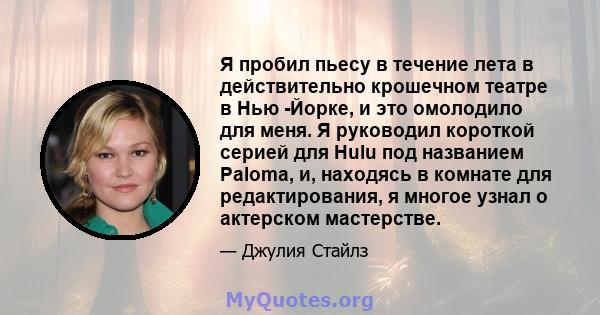 Я пробил пьесу в течение лета в действительно крошечном театре в Нью -Йорке, и это омолодило для меня. Я руководил короткой серией для Hulu под названием Paloma, и, находясь в комнате для редактирования, я многое узнал