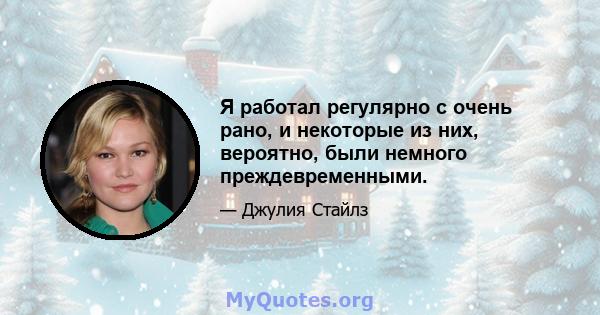 Я работал регулярно с очень рано, и некоторые из них, вероятно, были немного преждевременными.