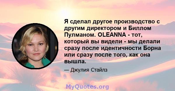 Я сделал другое производство с другим директором и Биллом Пулманом. OLEANNA - тот, который вы видели - мы делали сразу после идентичности Борна или сразу после того, как она вышла.