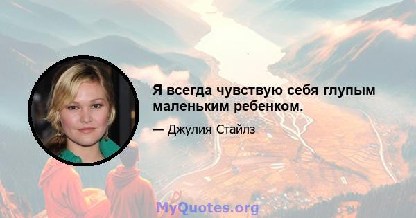 Я всегда чувствую себя глупым маленьким ребенком.