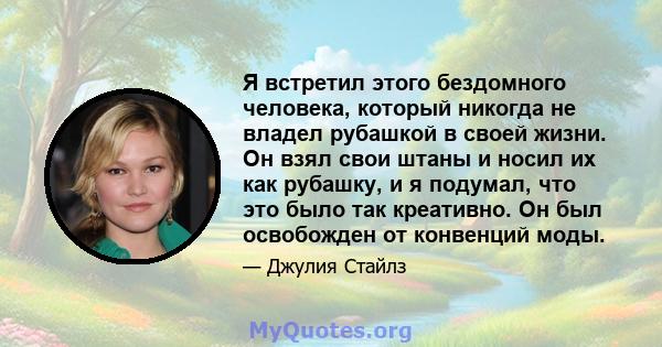 Я встретил этого бездомного человека, который никогда не владел рубашкой в ​​своей жизни. Он взял свои штаны и носил их как рубашку, и я подумал, что это было так креативно. Он был освобожден от конвенций моды.