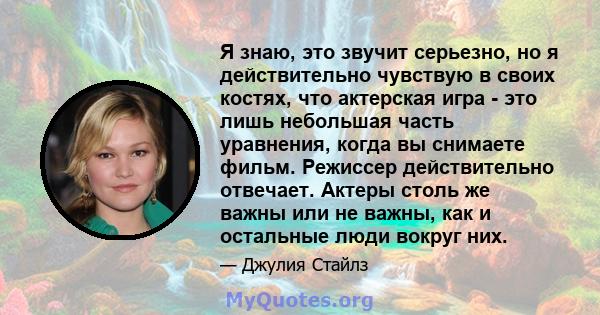 Я знаю, это звучит серьезно, но я действительно чувствую в своих костях, что актерская игра - это лишь небольшая часть уравнения, когда вы снимаете фильм. Режиссер действительно отвечает. Актеры столь же важны или не