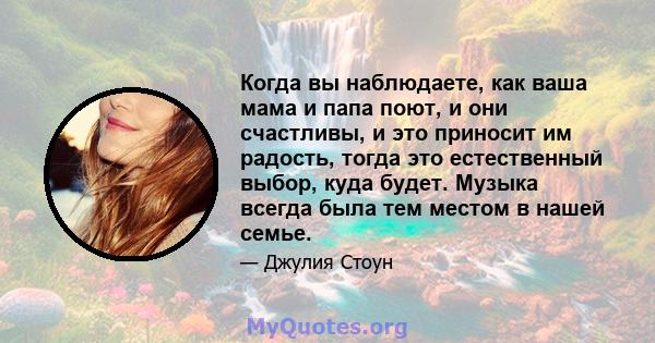 Когда вы наблюдаете, как ваша мама и папа поют, и они счастливы, и это приносит им радость, тогда это естественный выбор, куда будет. Музыка всегда была тем местом в нашей семье.