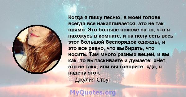 Когда я пишу песню, в моей голове всегда все накапливается, это не так прямо. Это больше похоже на то, что я нахожусь в комнате, и на полу есть весь этот большой беспорядок одежды, и это все равно, что выбирать, что