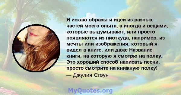 Я искаю образы и идеи из разных частей моего опыта, а иногда и вещами, которые выдумывают, или просто появляются из ниоткуда, например, из мечты или изображения, который я видел в книге, или даже Название книги, на