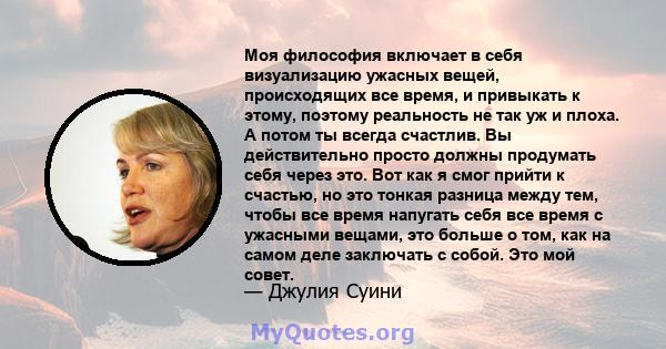 Моя философия включает в себя визуализацию ужасных вещей, происходящих все время, и привыкать к этому, поэтому реальность не так уж и плоха. А потом ты всегда счастлив. Вы действительно просто должны продумать себя