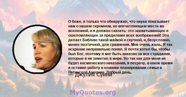 О боже, я только что обнаружил, что наука показывает нам о нашем скромном, но впечатляющем месте во вселенной, и я должен сказать: это захватывающее и ошеломляющее за пределами всех воображений! Это делает Библию такой