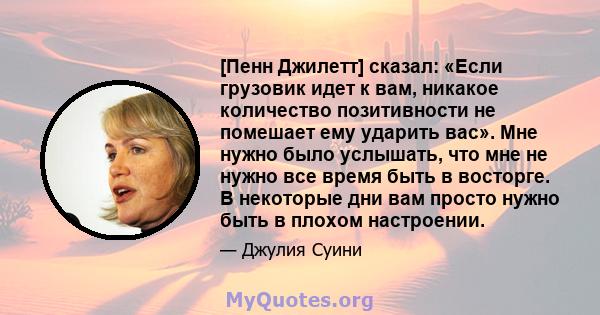 [Пенн Джилетт] сказал: «Если грузовик идет к вам, никакое количество позитивности не помешает ему ударить вас». Мне нужно было услышать, что мне не нужно все время быть в восторге. В некоторые дни вам просто нужно быть