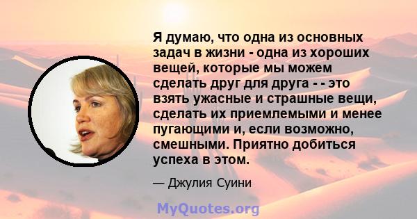 Я думаю, что одна из основных задач в жизни - одна из хороших вещей, которые мы можем сделать друг для друга - - это взять ужасные и страшные вещи, сделать их приемлемыми и менее пугающими и, если возможно, смешными.