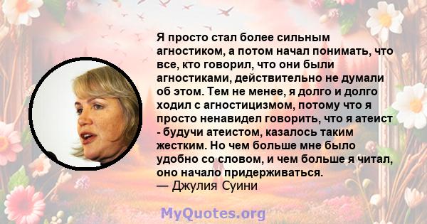 Я просто стал более сильным агностиком, а потом начал понимать, что все, кто говорил, что они были агностиками, действительно не думали об этом. Тем не менее, я долго и долго ходил с агностицизмом, потому что я просто